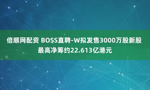 倍顺网配资 BOSS直聘-W拟发售3000万股新股 最高净筹约22.613亿港元