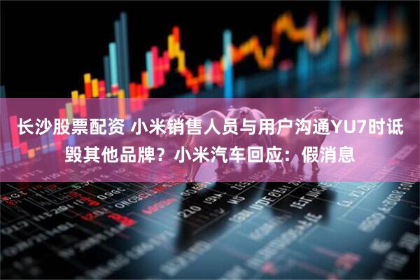 长沙股票配资 小米销售人员与用户沟通YU7时诋毁其他品牌？小米汽车回应：假消息