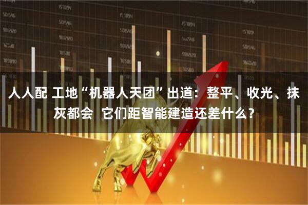 人人配 工地“机器人天团”出道：整平、收光、抹灰都会  它们距智能建造还差什么？