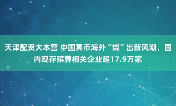 天津配资大本营 中国冥币海外“烧”出新风潮，国内现存殡葬相关企业超17.9万家