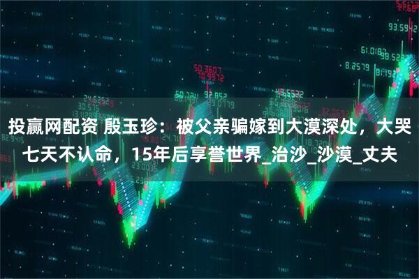 投赢网配资 殷玉珍：被父亲骗嫁到大漠深处，大哭七天不认命，15年后享誉世界_治沙_沙漠_丈夫