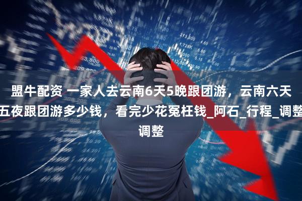 盟牛配资 一家人去云南6天5晚跟团游，云南六天五夜跟团游多少钱，看完少花冤枉钱_阿石_行程_调整
