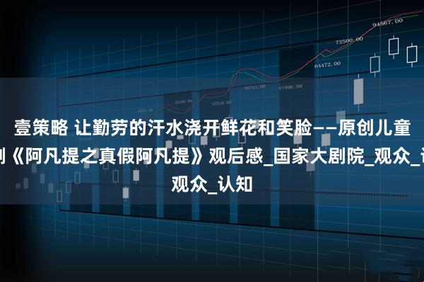 壹策略 让勤劳的汗水浇开鲜花和笑脸——原创儿童歌剧《阿凡提之真假阿凡提》观后感_国家大剧院_观众_认知