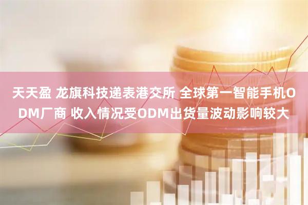 天天盈 龙旗科技递表港交所 全球第一智能手机ODM厂商 收入情况受ODM出货量波动影响较大