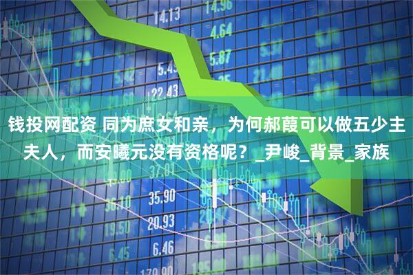 钱投网配资 同为庶女和亲，为何郝葭可以做五少主夫人，而安曦元没有资格呢？_尹峻_背景_家族