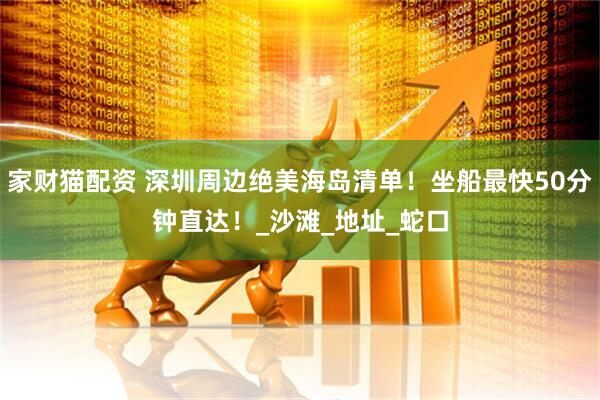 家财猫配资 深圳周边绝美海岛清单！坐船最快50分钟直达！_沙滩_地址_蛇口