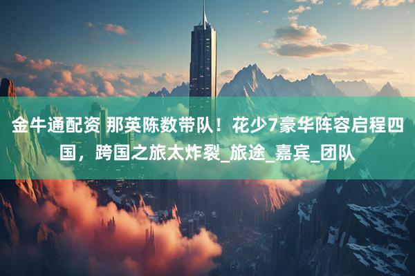 金牛通配资 那英陈数带队！花少7豪华阵容启程四国，跨国之旅太炸裂_旅途_嘉宾_团队