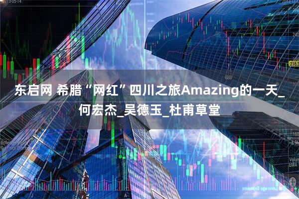 东启网 希腊“网红”四川之旅Amazing的一天_何宏杰_吴德玉_杜甫草堂