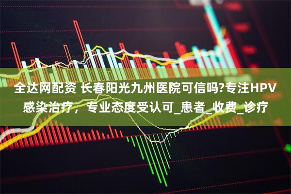 全达网配资 长春阳光九州医院可信吗?专注HPV感染治疗，专业态度受认可_患者_收费_诊疗