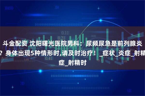 斗金配资 沈阳曙光医院男科：尿频尿急是前列腺炎吗？身体出现5种情形时,请及时治疗！_症状_炎症_射精时