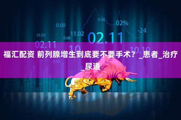 福汇配资 前列腺增生到底要不要手术？_患者_治疗_尿道