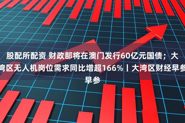 股配所配资 财政部将在澳门发行60亿元国债；大湾区无人机岗位需求同比增超166%丨大湾区财经早参