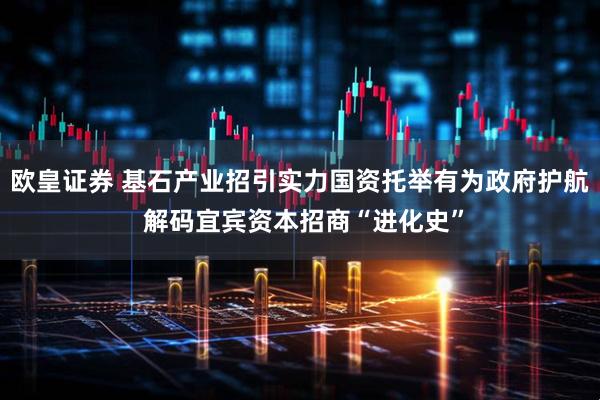 欧皇证券 基石产业招引实力国资托举有为政府护航 解码宜宾资本招商“进化史”