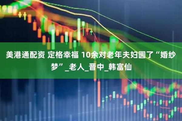 美港通配资 定格幸福 10余对老年夫妇圆了“婚纱梦”_老人_晋中_韩富仙
