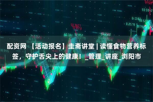 配资网 【活动报名】圭斋讲堂 | 读懂食物营养标签，守护舌尖上的健康！_管理_讲座_浏阳市