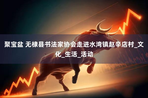 聚宝盆 无棣县书法家协会走进水湾镇赵辛店村_文化_生活_活动