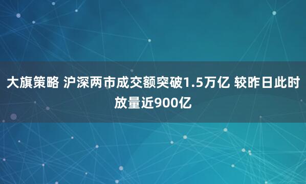 大旗策略 沪深两市成交额突破1.5万亿 较昨日此时放量近900亿