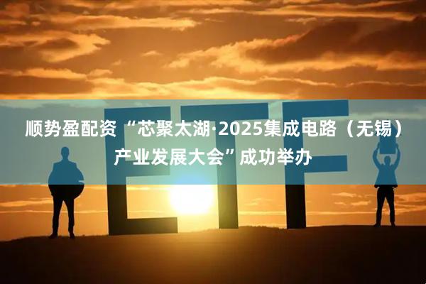 顺势盈配资 “芯聚太湖·2025集成电路（无锡）产业发展大会”成功举办