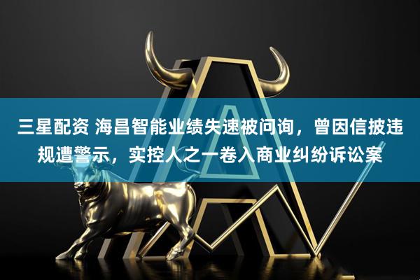三星配资 海昌智能业绩失速被问询，曾因信披违规遭警示，实控人之一卷入商业纠纷诉讼案