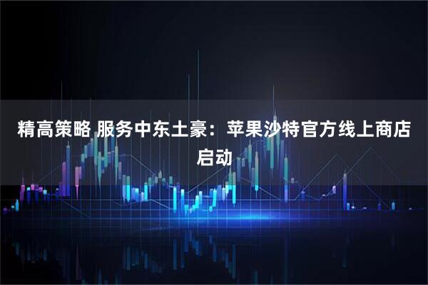 精高策略 服务中东土豪：苹果沙特官方线上商店启动