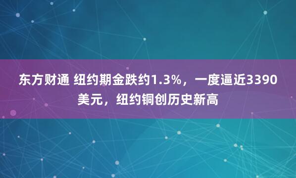 东方财通 纽约期金跌约1.3%，一度逼近3390美元，纽约铜创历史新高