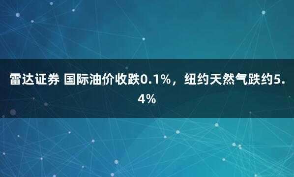 雷达证券 国际油价收跌0.1%，纽约天然气跌约5.4%