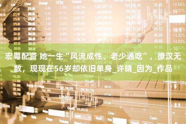 宏粤配资 她一生“风流成性、老少通吃”，撩汉无数，现现在56岁却依旧单身_许晴_因为_作品