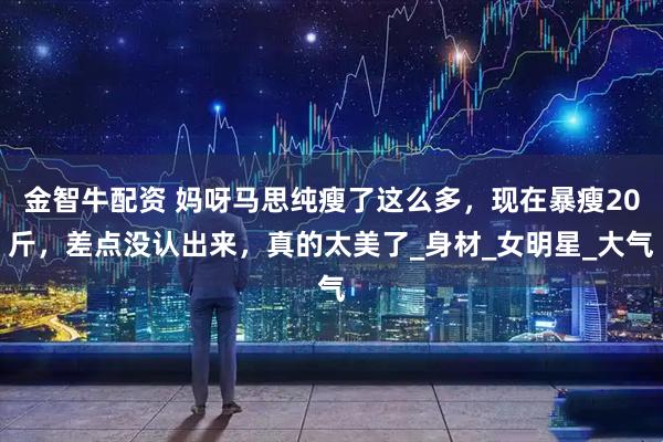 金智牛配资 妈呀马思纯瘦了这么多，现在暴瘦20斤，差点没认出来，真的太美了_身材_女明星_大气