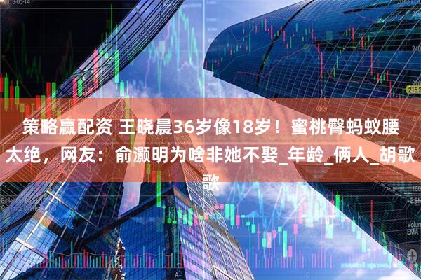 策略赢配资 王晓晨36岁像18岁！蜜桃臀蚂蚁腰太绝，网友：俞灏明为啥非她不娶_年龄_俩人_胡歌