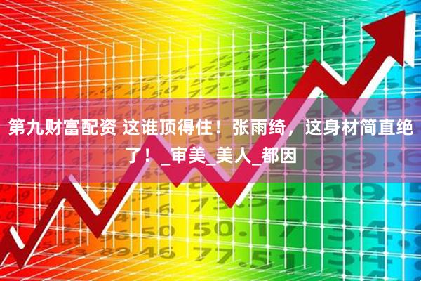 第九财富配资 这谁顶得住！张雨绮，这身材简直绝了！_审美_美人_都因