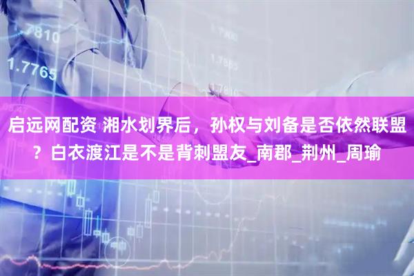 启远网配资 湘水划界后，孙权与刘备是否依然联盟？白衣渡江是不是背刺盟友_南郡_荆州_周瑜