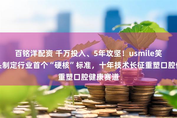 百铭洋配资 千万投入、5年攻坚！usmile笑容加牵头制定行业首个“硬核”标准，十年技术长征重塑口腔健康赛道