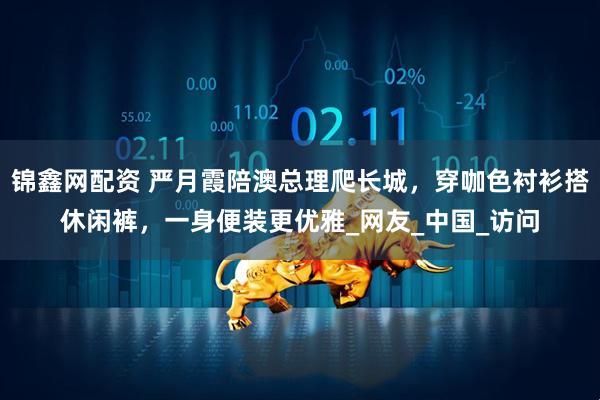 锦鑫网配资 严月霞陪澳总理爬长城，穿咖色衬衫搭休闲裤，一身便装更优雅_网友_中国_访问