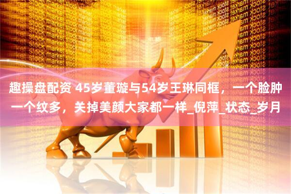 趣操盘配资 45岁董璇与54岁王琳同框，一个脸肿一个纹多，关掉美颜大家都一样_倪萍_状态_岁月
