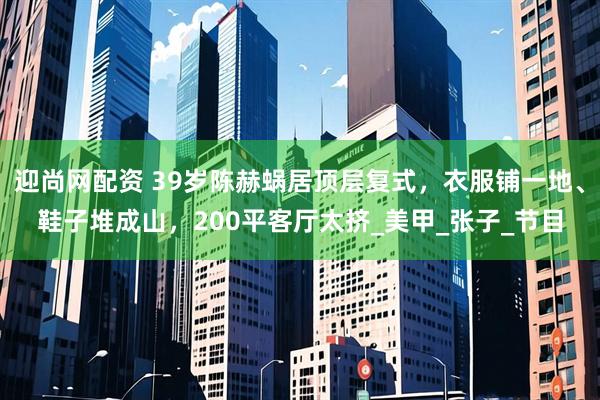 迎尚网配资 39岁陈赫蜗居顶层复式，衣服铺一地、鞋子堆成山，200平客厅太挤_美甲_张子_节目