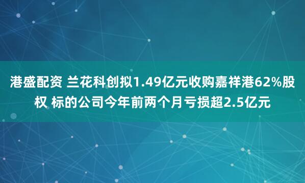 港盛配资 兰花科创拟1.49亿元收购嘉祥港62%股权 标的公司今年前两个月亏损超2.5亿元