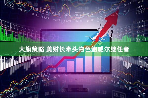 大旗策略 美财长牵头物色鲍威尔继任者