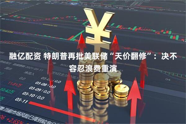融亿配资 特朗普再批美联储“天价翻修”：决不容忍浪费重演