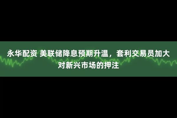 永华配资 美联储降息预期升温，套利交易员加大对新兴市场的押注