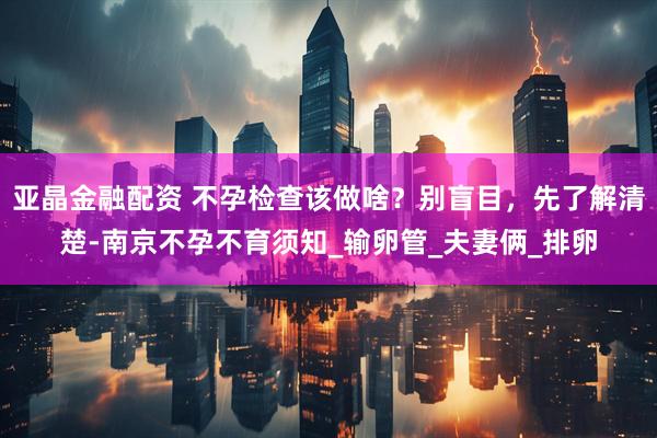 亚晶金融配资 不孕检查该做啥？别盲目，先了解清楚-南京不孕不育须知_输卵管_夫妻俩_排卵