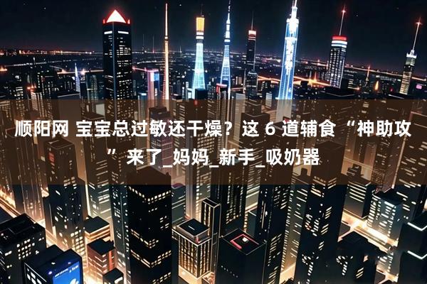 顺阳网 宝宝总过敏还干燥？这 6 道辅食 “神助攻” 来了_妈妈_新手_吸奶器