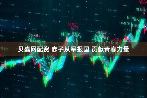 贝嘉网配资 赤子从军报国 贡献青春力量