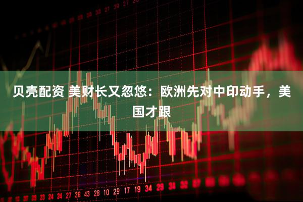贝壳配资 美财长又忽悠：欧洲先对中印动手，美国才跟