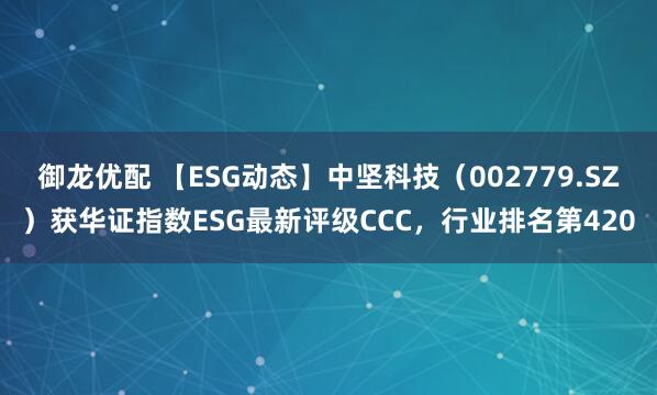 御龙优配 【ESG动态】中坚科技（002779.SZ）获华证指数ESG最新评级CCC，行业排名第420