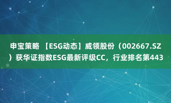申宝策略 【ESG动态】威领股份（002667.SZ）获华证指数ESG最新评级CC，行业排名第443