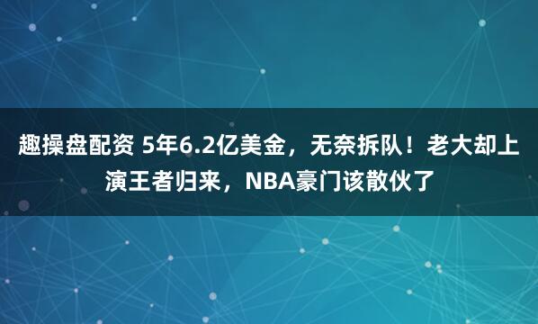 趣操盘配资 5年6.2亿美金，无奈拆队！老大却上演王者归来，NBA豪门该散伙了