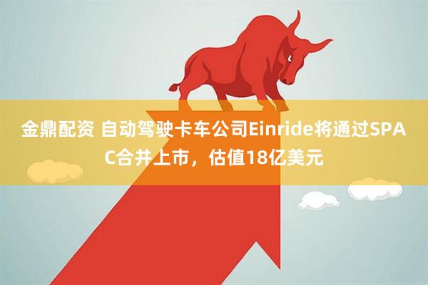 金鼎配资 自动驾驶卡车公司Einride将通过SPAC合并上市,估值18亿美元