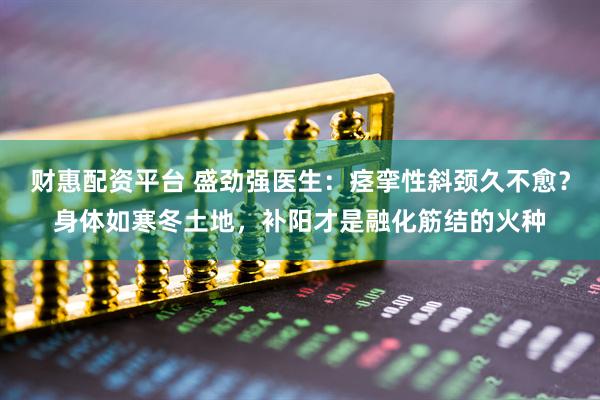 财惠配资平台 盛劲强医生：痉挛性斜颈久不愈？身体如寒冬土地，补阳才是融化筋结的火种
