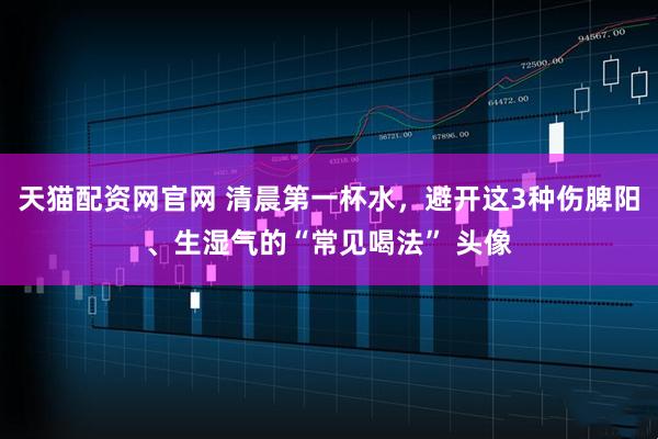 天猫配资网官网 清晨第一杯水，避开这3种伤脾阳、生湿气的“常见喝法” 头像