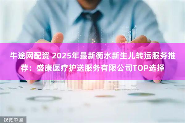 牛途网配资 2025年最新衡水新生儿转运服务推荐：盛康医疗护送服务有限公司TOP选择